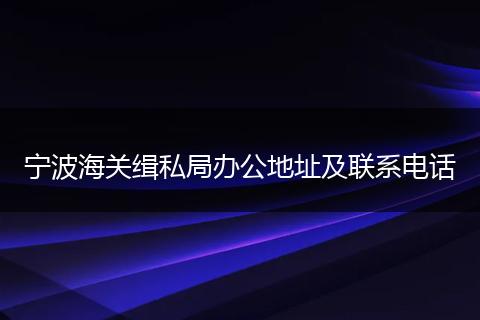 宁波海关缉私局办公地址及联系电话
