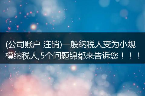 (公司账户 注销)一般纳税人变为小规模纳税人,5个问题锦都来告诉您！！！