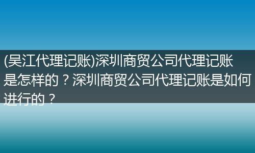 (吴江代理记账)深圳商贸公司代理记账是怎样的?深圳商贸公司代理记账是如何进行的?