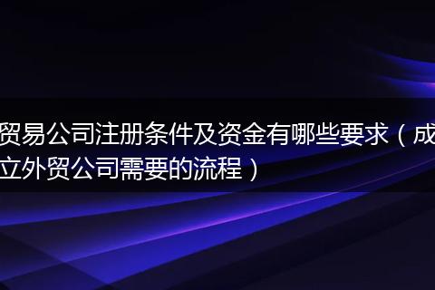 贸易公司注册条件及资金有哪些要求（成立外贸公司需要的流程）