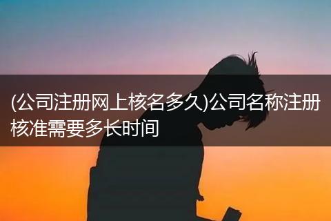 (公司注册网上核名多久)公司名称注册核准需要多长时间