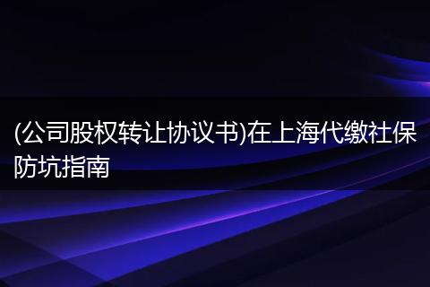 (公司股权转让协议书)在上海代缴社保防坑指南