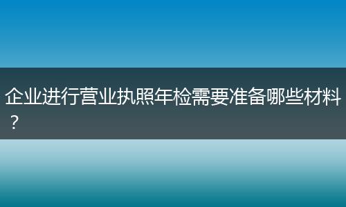 企业进行营业执照年检需要准备哪些材料?