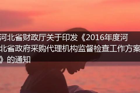 河北省财政厅关于印发《2016年度河北省政府采购代理机构监督检查工作方案》的通知