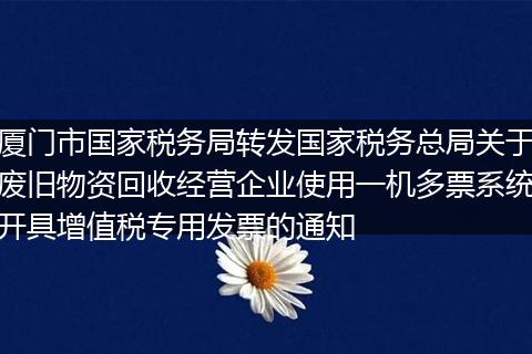 厦门市国家税务局转发国家税务总局关于废旧物资回收经营企业使用一机多票系统开具增值税专用发票的通知