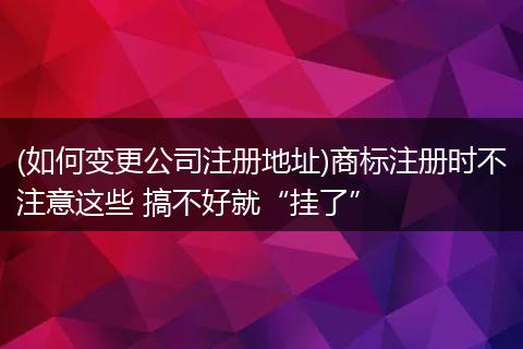(如何变更公司注册地址)商标注册时不注意这些 搞不好就“挂了”