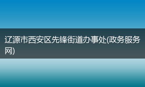 辽源市西安区先锋街道办事处(政务服务网)