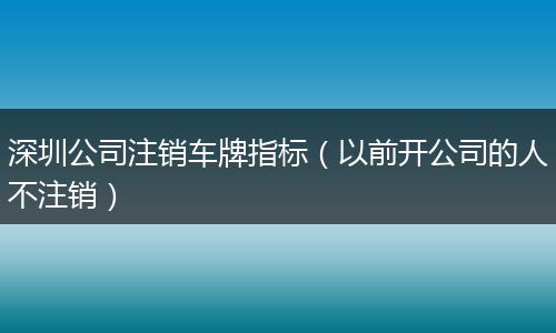 深圳公司注销车牌指标（以前开公司的人不注销）