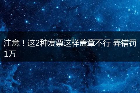 注意！这2种发票这样盖章不行 弄错罚1万
