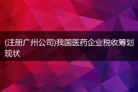 (注册广州公司)我国医药企业税收筹划现状