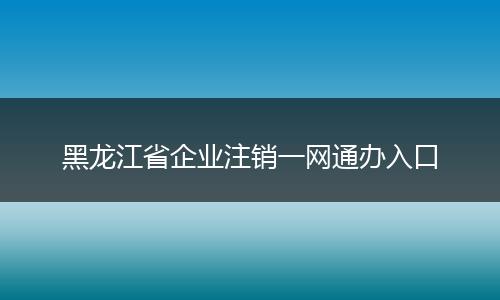 黑龙江省企业注销一网通办入口