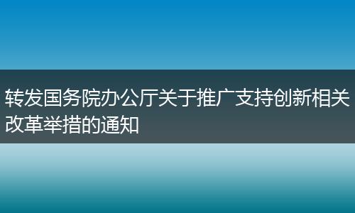 转发国务院办公厅关于推广支持创新相关改革举措的通知