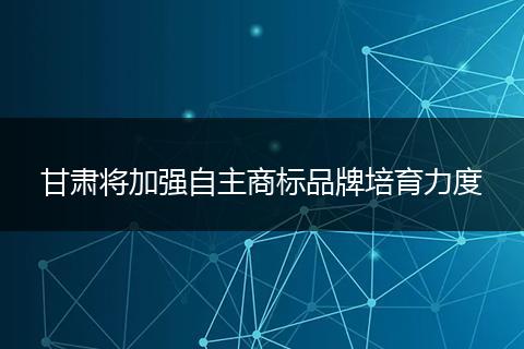 甘肃将加强自主商标品牌培育力度