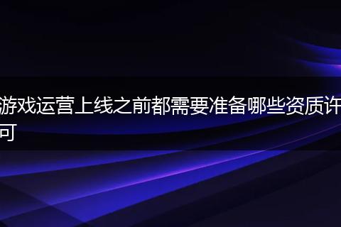 游戏运营上线之前都需要准备哪些资质许可