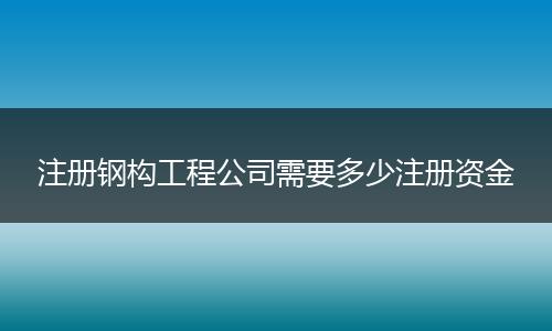 注册钢构工程公司需要多少注册资金