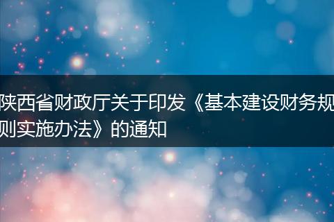 陕西省财政厅关于印发《基本建设财务规则实施办法》的通知