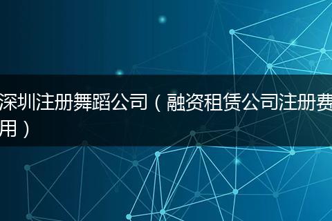 深圳注册舞蹈公司（融资租赁公司注册费用）