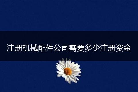 注册机械配件公司需要多少注册资金