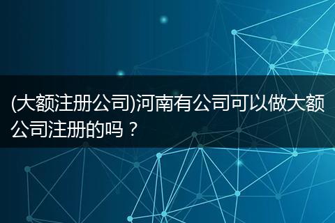 (大额注册公司)河南有公司可以做大额公司注册的吗？