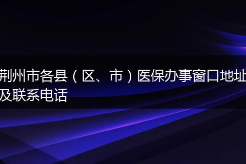 荆州市各县（区、市）医保办事窗口地址及联系电话