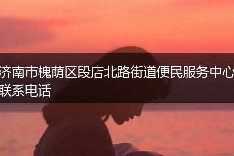 济南市槐荫区段店北路街道便民服务中心联系电话