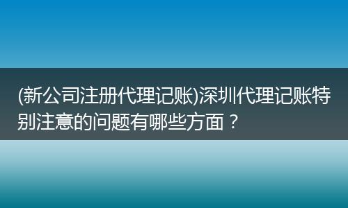 (新公司注册代理记账)深圳代理记账特别注意的问题有哪些方面？