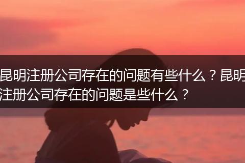 昆明注册公司存在的问题有些什么？昆明注册公司存在的问题是些什么？