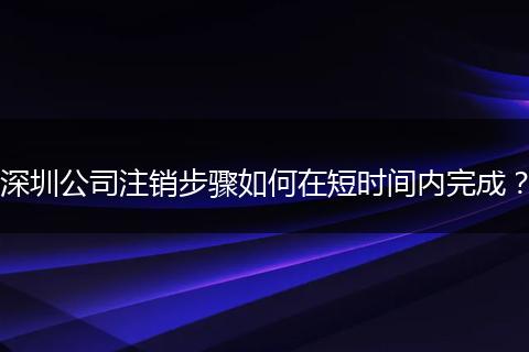深圳公司注销步骤如何在短时间内完成？