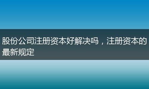 股份公司注册资本好解决吗，注册资本的最新规定
