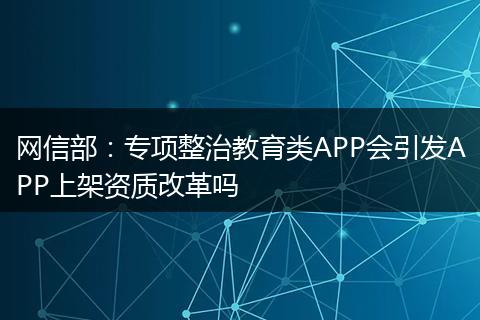 网信部：专项整治教育类APP会引发APP上架资质改革吗