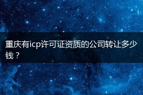 重庆有icp许可证资质的公司转让多少钱?