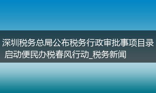 深圳税务总局公布税务行政审批事项目录 启动便民办税春风行动_税务新闻