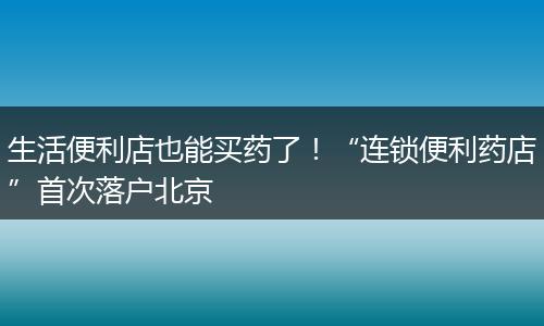 生活便利店也能买药了！“连锁便利药店”首次落户北京