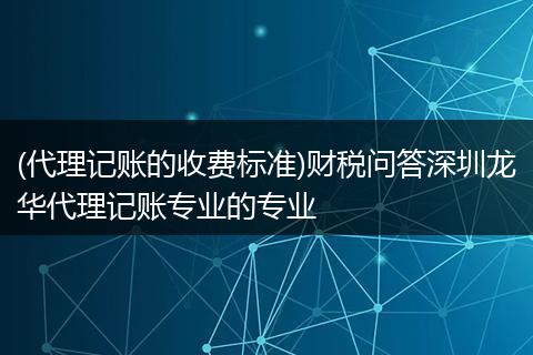 (代理记账的收费标准)财税问答深圳龙华代理记账专业的专业