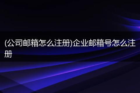 (公司邮箱怎么注册)企业邮箱号怎么注册