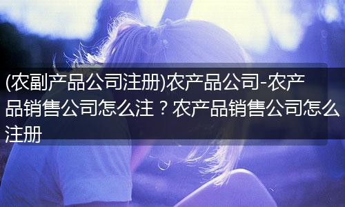 (农副产品公司注册)农产品公司-农产品销售公司怎么注?农产品销售公司怎么注册