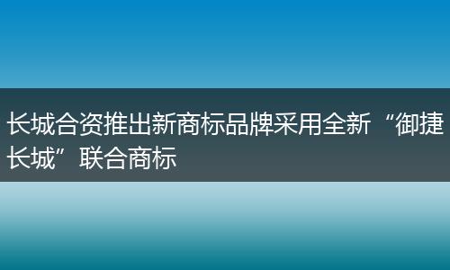 长城合资推出新商标品牌采用全新“御捷长城”联合商标