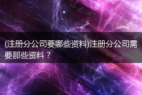 (注册分公司要哪些资料)注册分公司需要那些资料？