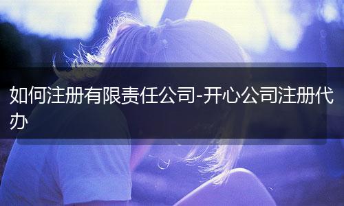 如何注册有限责任公司-开心公司注册代办