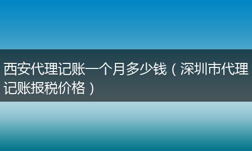 西安代理记账一个月多少钱(深圳市代理记账报税价格)