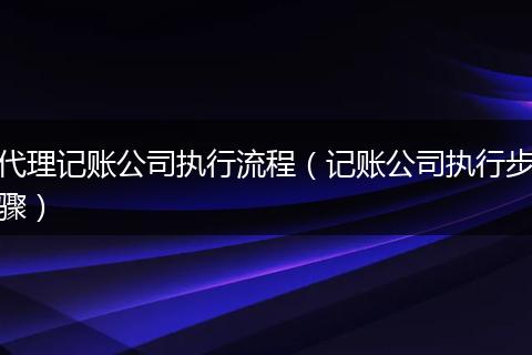 代理记账公司执行流程（记账公司执行步骤）