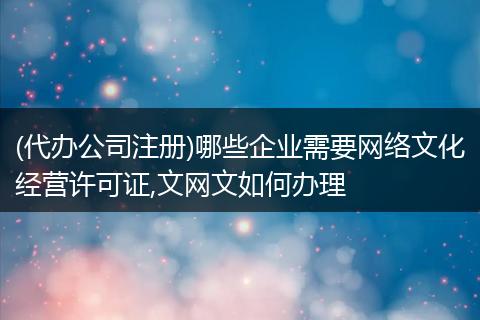 (代办公司注册)哪些企业需要网络文化经营许可证,文网文如何办理