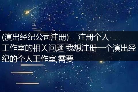 (演出经纪公司注册) 注册个人工作室的相关问题 我想注册一个演出经纪的个人工作室,需要