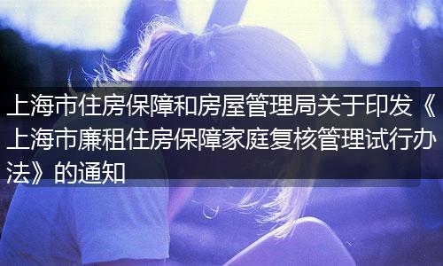上海市住房保障和房屋管理局关于印发《上海市廉租住房保障家庭复核管理试行办法》的通知