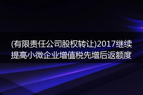 (有限责任公司股权转让)2017继续提高小微企业增值税先增后返额度
