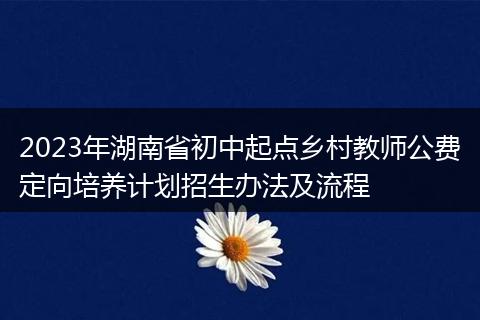 2023年湖南省初中起点乡村教师公费定向培养计划招生办法及流程