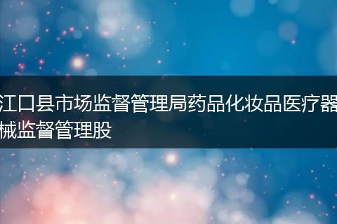 江口县市场监督管理局药品化妆品医疗器械监督管理股