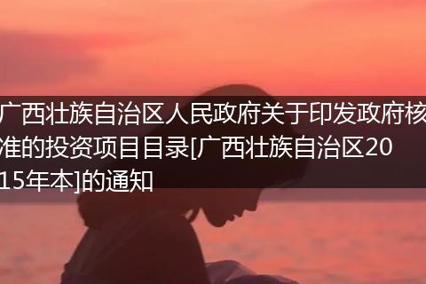 广西壮族自治区人民政府关于印发政府核准的投资项目目录[广西壮族自治区2015年本]的通知