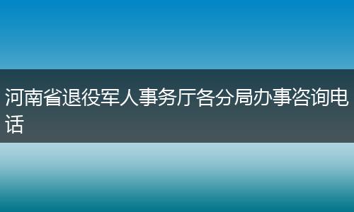 河南省退役军人事务厅各分局办事咨询电话