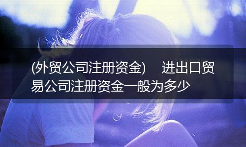 (外贸公司注册资金)    进出口贸易公司注册资金一般为多少